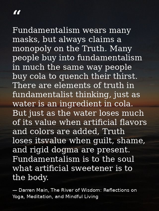 Fundamentalism wears many masks, but always claims a monopoly on the Truth. Many people buy into fundamentalism in much  — Darren Main, The River of Wisdom: Reflections on Yoga, Meditation, and Mindful Living
