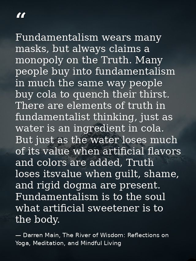 Fundamentalism wears many masks, but always claims a monopoly on the Truth. Many people buy into fundamentalism in much  — Darren Main, The River of Wisdom: Reflections on Yoga, Meditation, and Mindful Living