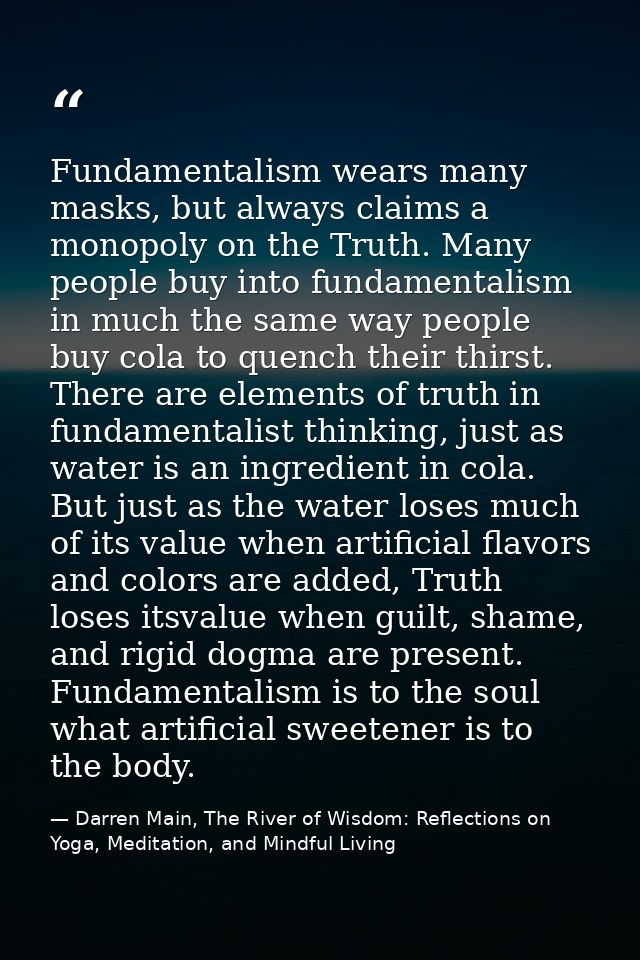 Fundamentalism wears many masks, but always claims a monopoly on the Truth. Many people buy into fundamentalism in much  — Darren Main, The River of Wisdom: Reflections on Yoga, Meditation, and Mindful Living
