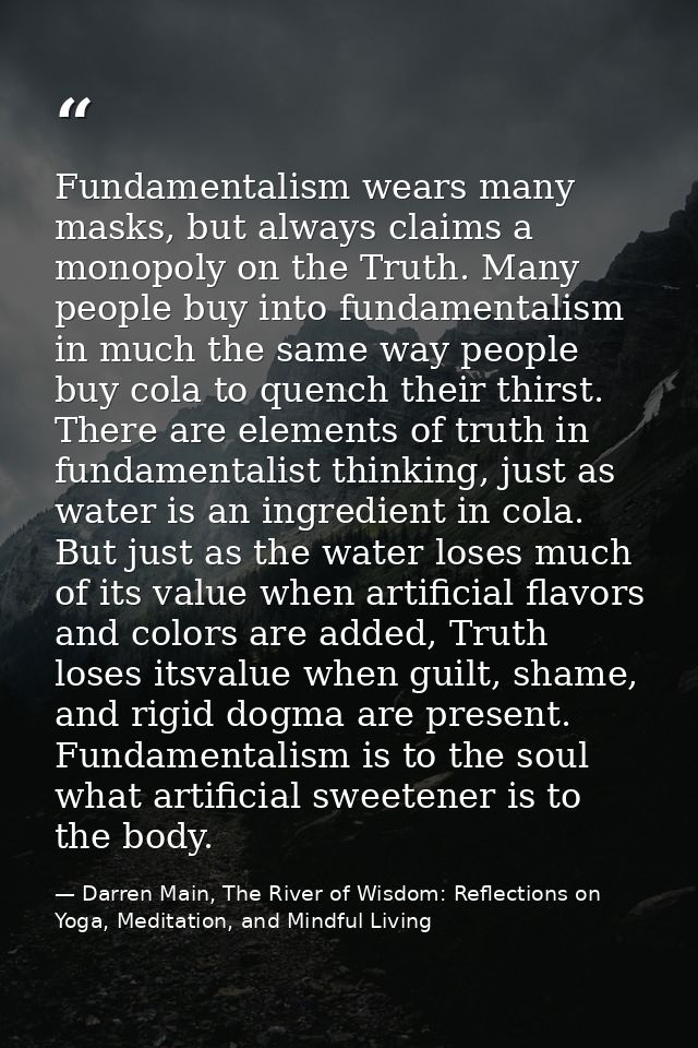 Fundamentalism wears many masks, but always claims a monopoly on the Truth. Many people buy into fundamentalism in much  — Darren Main, The River of Wisdom: Reflections on Yoga, Meditation, and Mindful Living