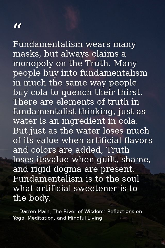 Fundamentalism wears many masks, but always claims a monopoly on the Truth. Many people buy into fundamentalism in much  — Darren Main, The River of Wisdom: Reflections on Yoga, Meditation, and Mindful Living