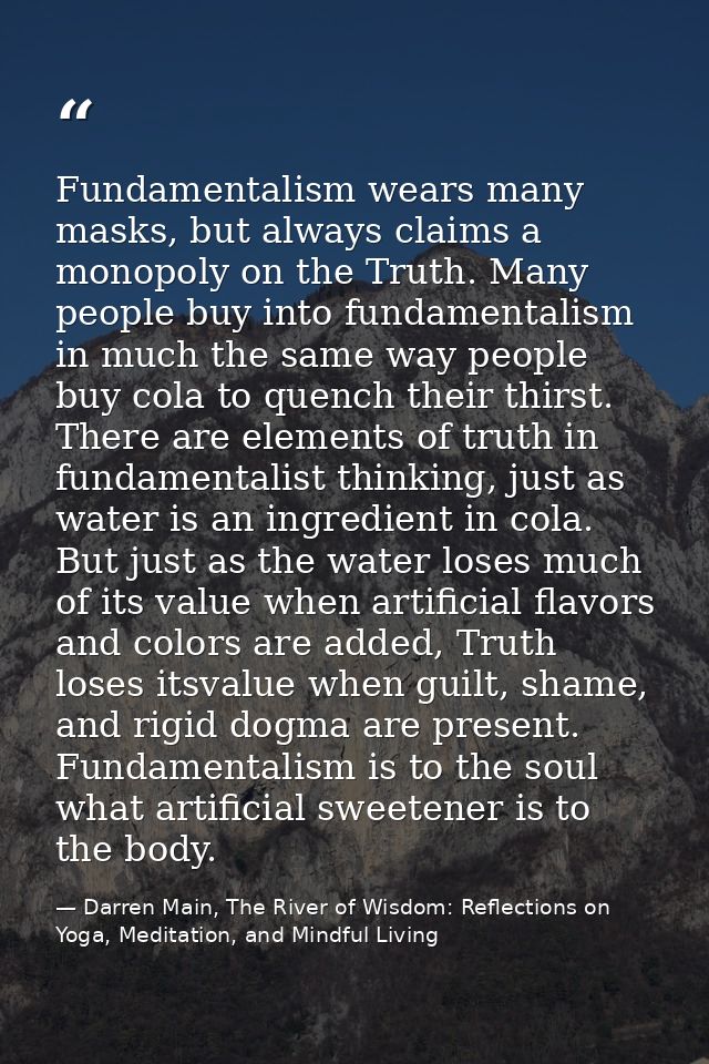 Fundamentalism wears many masks, but always claims a monopoly on the Truth. Many people buy into fundamentalism in much  — Darren Main, The River of Wisdom: Reflections on Yoga, Meditation, and Mindful Living