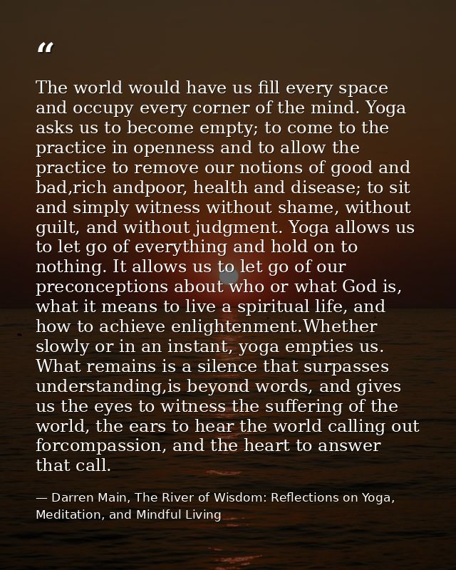 The world would have us fill every space and occupy every corner of the mind. Yoga asks us to become empty; to come to t — Darren Main, The River of Wisdom: Reflections on Yoga, Meditation, and Mindful Living