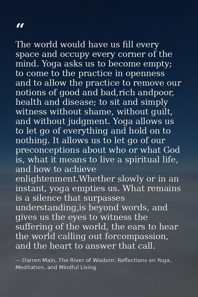 The world would have us fill every space and occupy every corner of the mind. Yoga asks us to become empty; to come to t — Darren Main, The River of Wisdom: Reflections on Yoga, Meditation, and Mindful Living