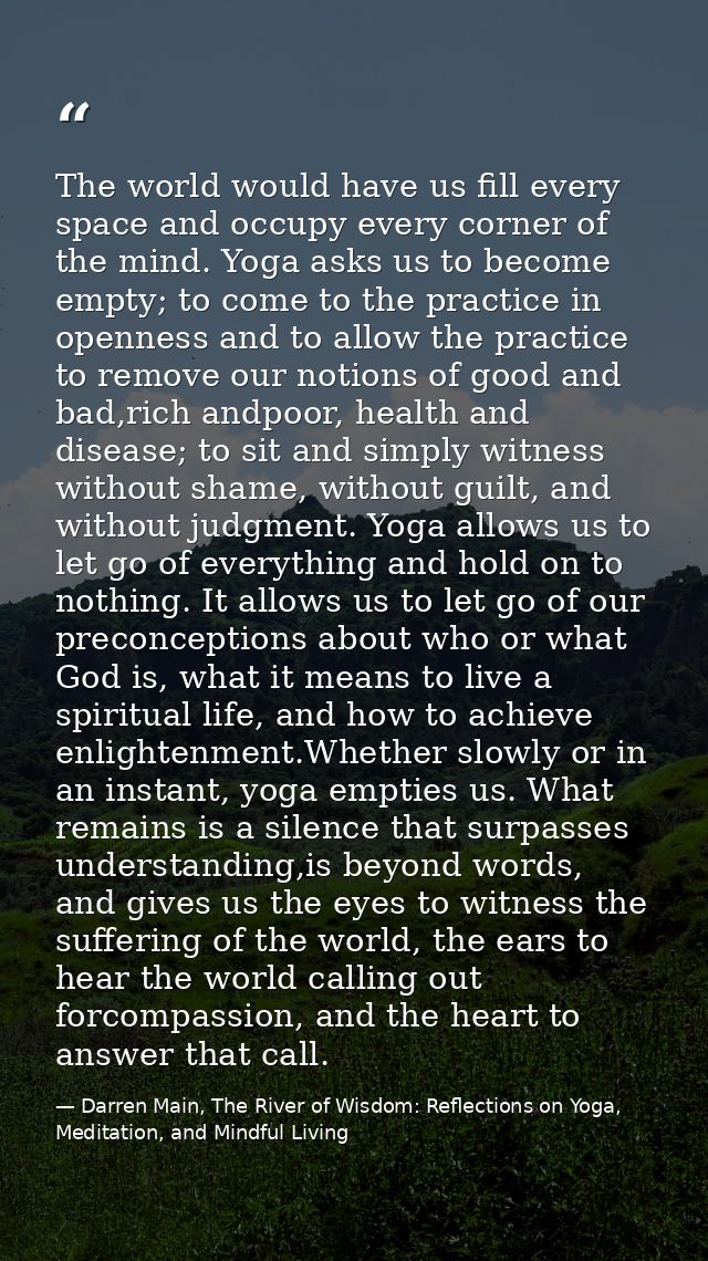 The world would have us fill every space and occupy every corner of the mind. Yoga asks us to become empty; to come to t — Darren Main, The River of Wisdom: Reflections on Yoga, Meditation, and Mindful Living