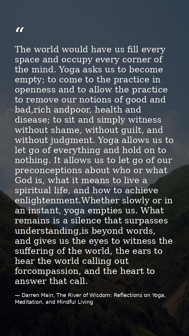 The world would have us fill every space and occupy every corner of the mind. Yoga asks us to become empty; to come to t — Darren Main, The River of Wisdom: Reflections on Yoga, Meditation, and Mindful Living