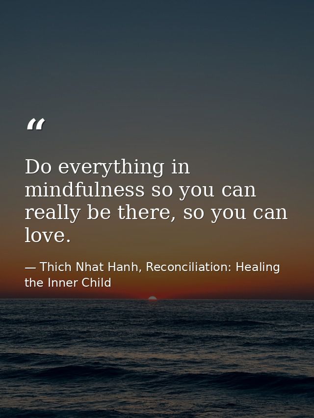 Do everything in mindfulness so you can really be there, so you can love. — Thich Nhat Hanh, Reconciliation: Healing the Inner Child
