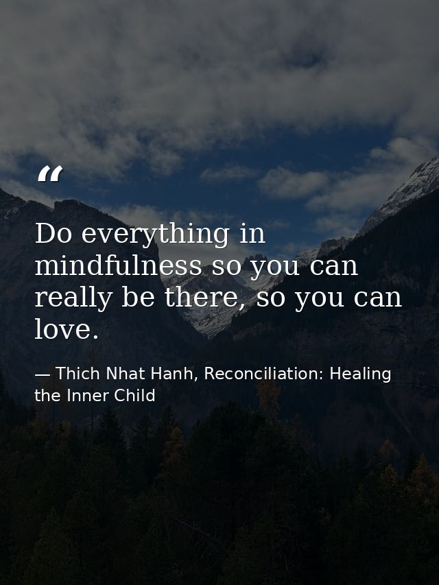 Do everything in mindfulness so you can really be there, so you can love. — Thich Nhat Hanh, Reconciliation: Healing the Inner Child