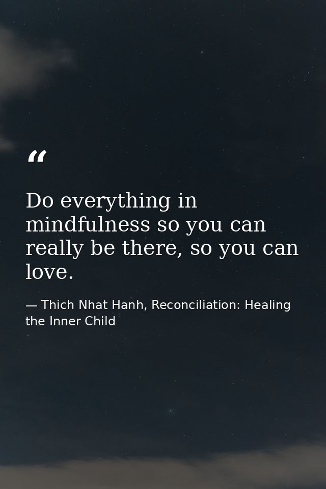 Do everything in mindfulness so you can really be there, so you can love. — Thich Nhat Hanh, Reconciliation: Healing the Inner Child