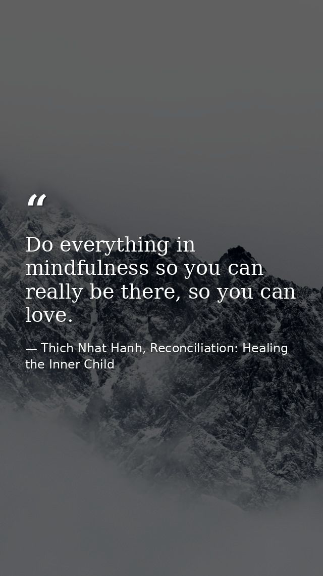 Do everything in mindfulness so you can really be there, so you can love. — Thich Nhat Hanh, Reconciliation: Healing the Inner Child