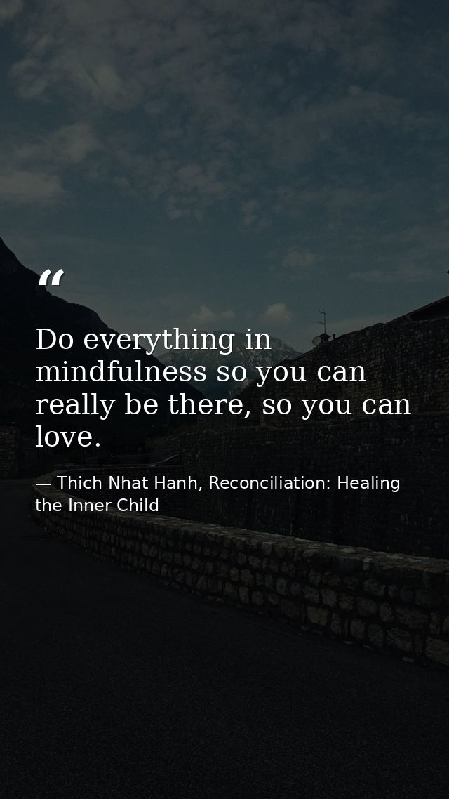 Do everything in mindfulness so you can really be there, so you can love. — Thich Nhat Hanh, Reconciliation: Healing the Inner Child