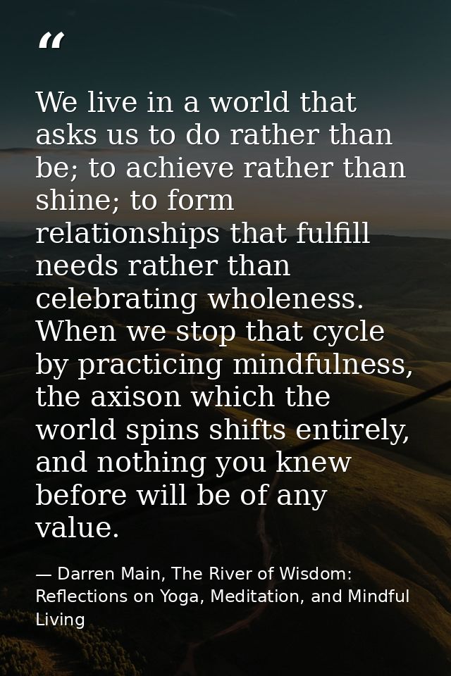 We live in a world that asks us to do rather than be; to achieve rather than shine; to form relationships that fulfill n — Darren Main, The River of Wisdom: Reflections on Yoga, Meditation, and Mindful Living