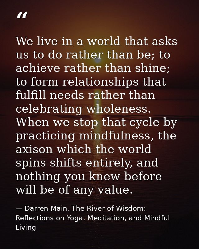 We live in a world that asks us to do rather than be; to achieve rather than shine; to form relationships that fulfill n — Darren Main, The River of Wisdom: Reflections on Yoga, Meditation, and Mindful Living