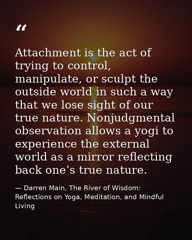 Attachment is the act of trying to control, manipulate, or sculpt the outside world in such a way that we lose sight of  — Darren Main, The River of Wisdom: Reflections on Yoga, Meditation, and Mindful Living