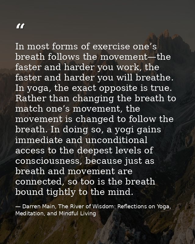 In most forms of exercise one’s breath follows the movement—the faster and harder you work, the faster and harder you wi — Darren Main, The River of Wisdom: Reflections on Yoga, Meditation, and Mindful Living