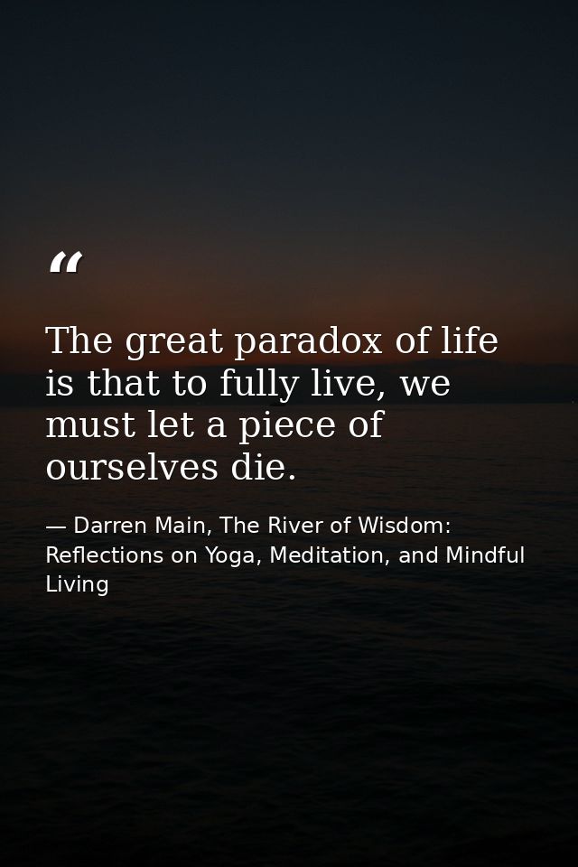 The great paradox of life is that to fully live, we must let a piece of ourselves die. — Darren Main, The River of Wisdom: Reflections on Yoga, Meditation, and Mindful Living