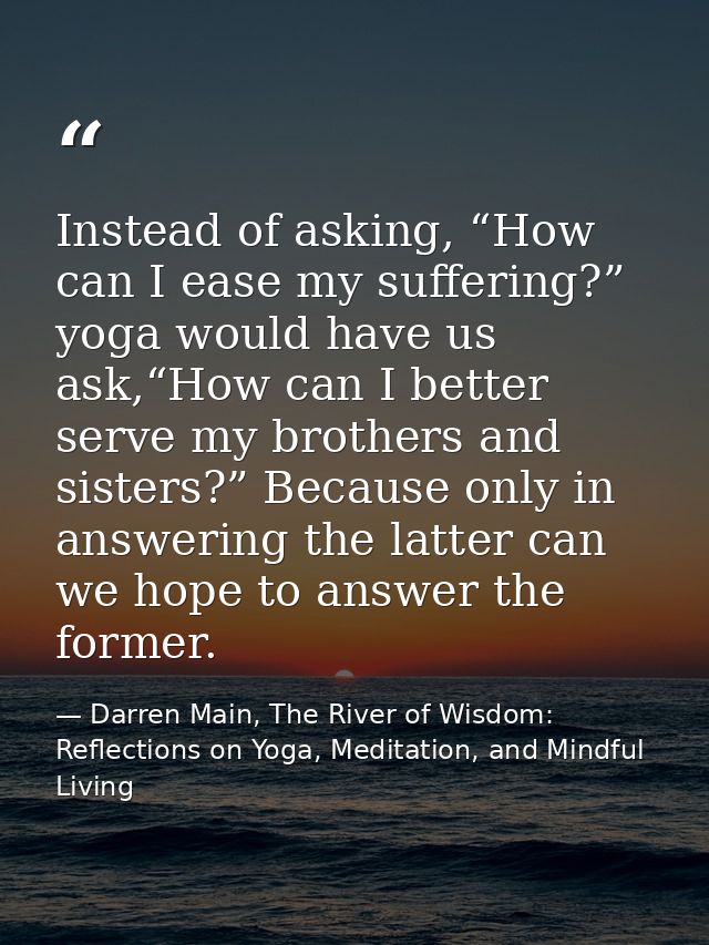 Instead of asking, “How can I ease my suffering?” yoga would have us ask,“How can I better serve my brothers and sisters — Darren Main, The River of Wisdom: Reflections on Yoga, Meditation, and Mindful Living