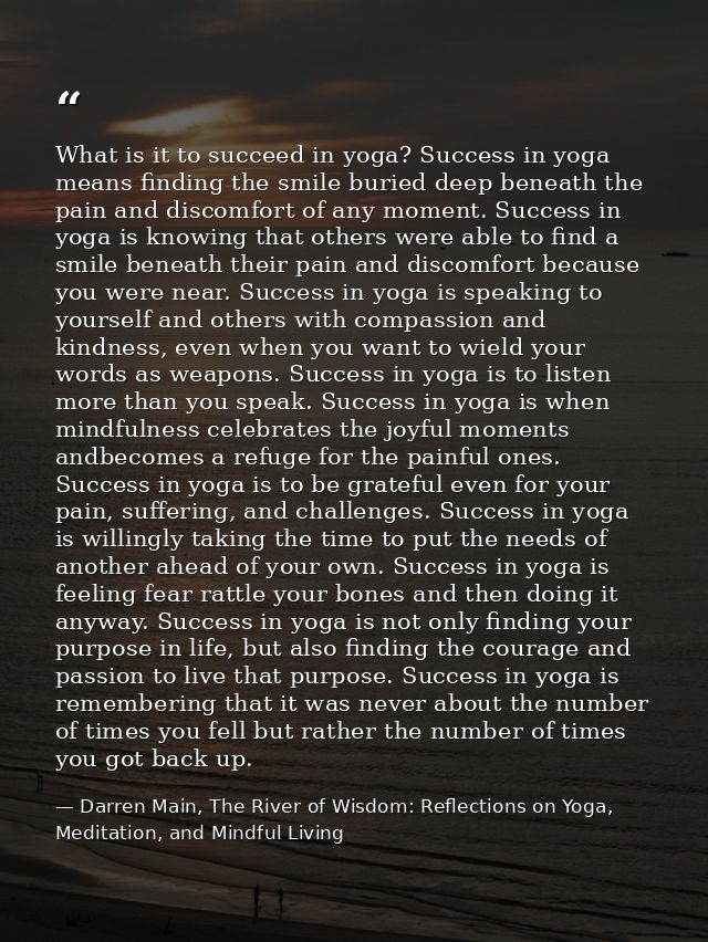 What is it to succeed in yoga? Success in yoga means finding the smile buried deep beneath the pain and discomfort of an — Darren Main, The River of Wisdom: Reflections on Yoga, Meditation, and Mindful Living