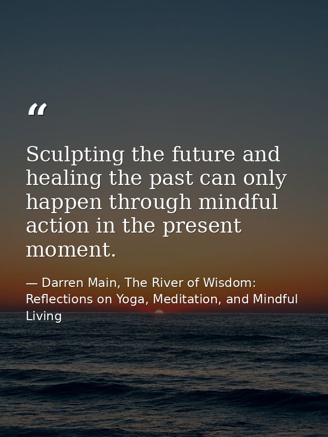 Sculpting the future and healing the past can only happen through mindful action in the present moment. — Darren Main, The River of Wisdom: Reflections on Yoga, Meditation, and Mindful Living