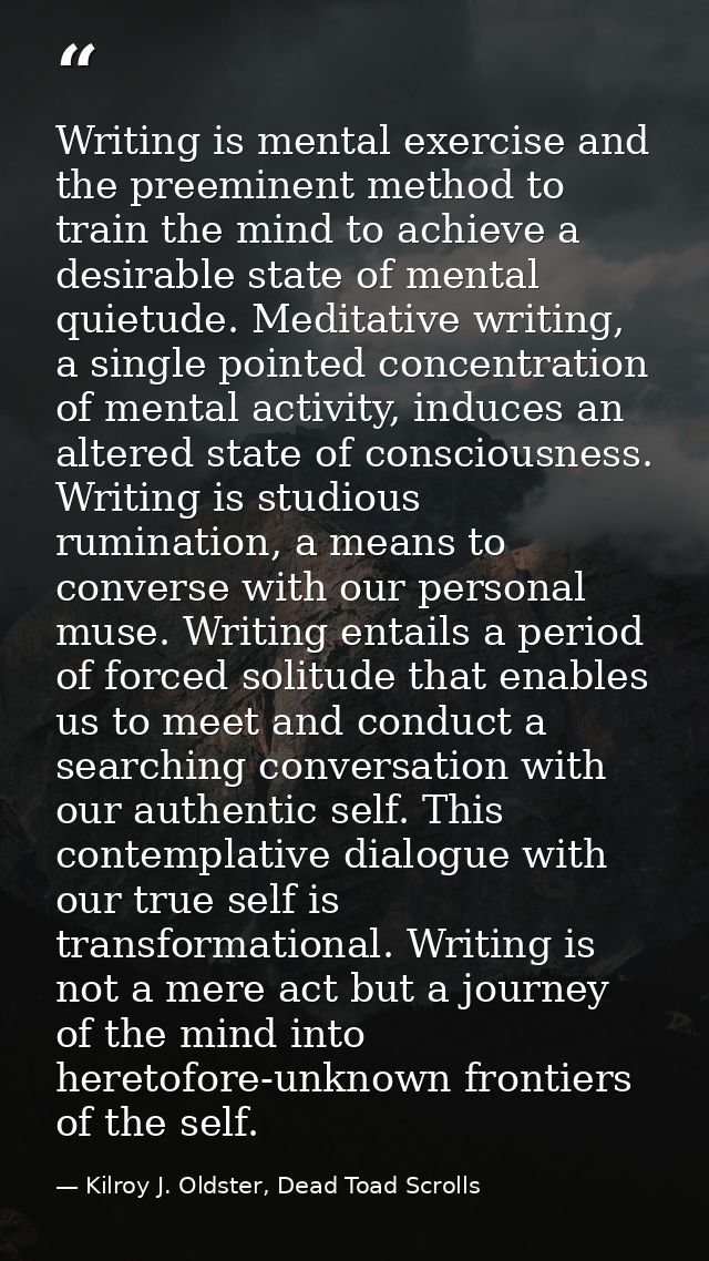Writing is mental exercise and the preeminent method to train the mind to achieve a desirable state of mental quietude.  — Kilroy J. Oldster, Dead Toad Scrolls