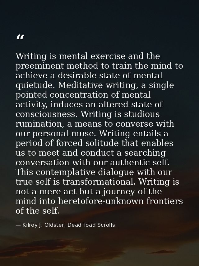 Writing is mental exercise and the preeminent method to train the mind to achieve a desirable state of mental quietude.  — Kilroy J. Oldster, Dead Toad Scrolls