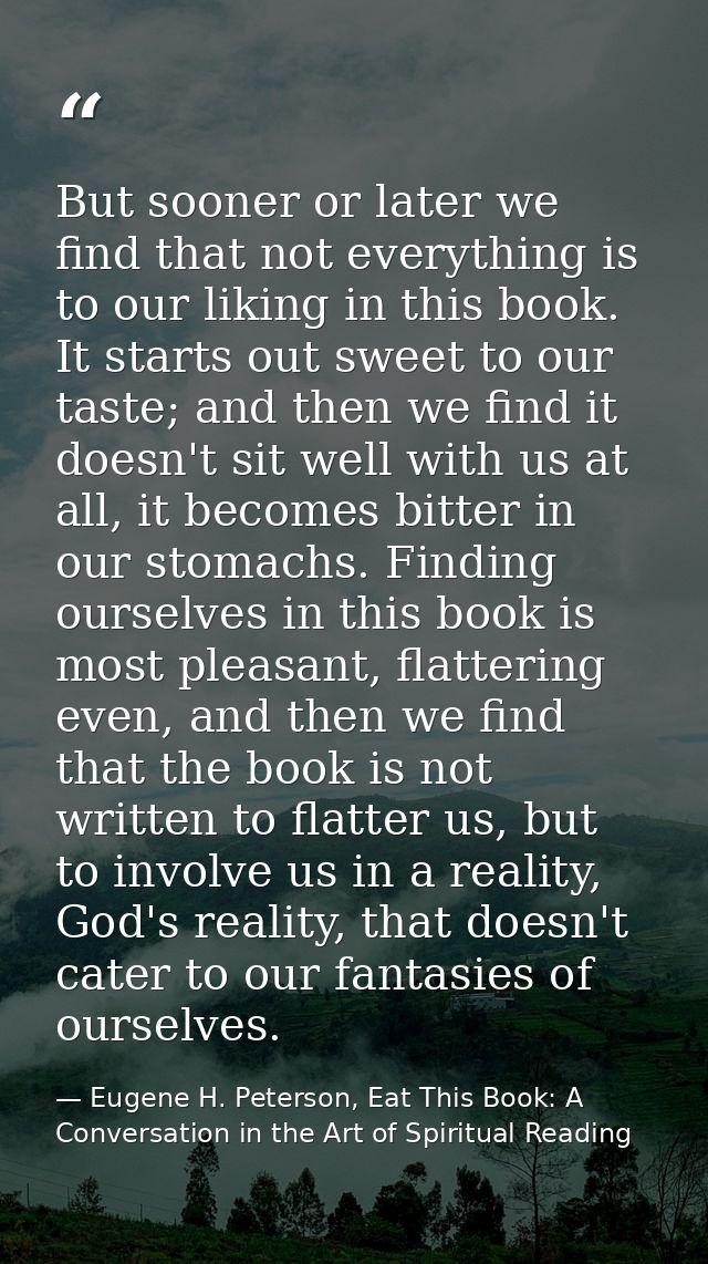 But sooner or later we find that not everything is to our liking in this book. It starts out sweet to our taste; and the — Eugene H. Peterson, Eat This Book: A Conversation in the Art of Spiritual Reading