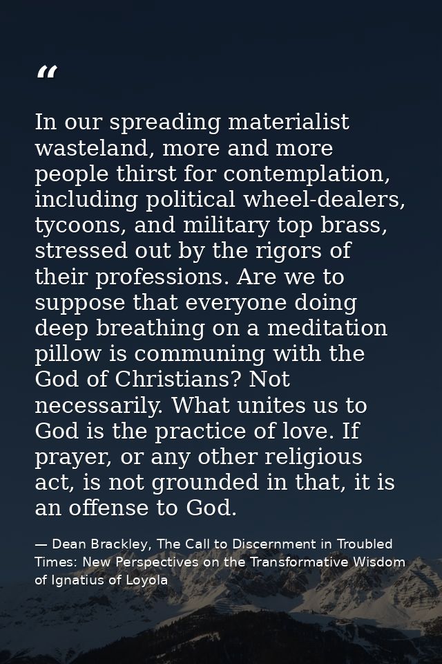 In our spreading materialist wasteland, more and more people thirst for contemplation, including political wheel-dealers — Dean Brackley, The Call to Discernment in Troubled Times: New Perspectives on the Transformative Wisdom of Ignatius of Loyola