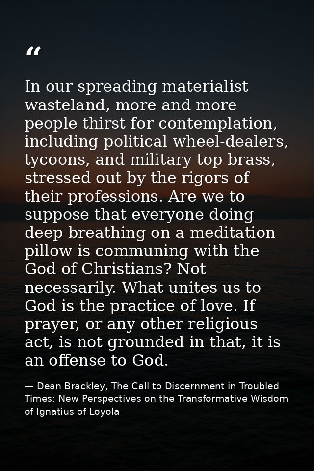 In our spreading materialist wasteland, more and more people thirst for contemplation, including political wheel-dealers — Dean Brackley, The Call to Discernment in Troubled Times: New Perspectives on the Transformative Wisdom of Ignatius of Loyola