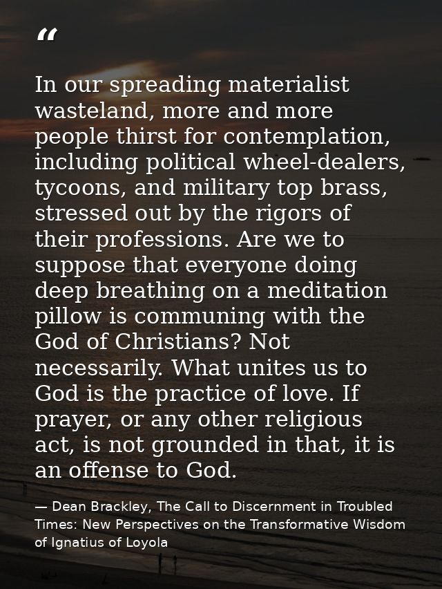 In our spreading materialist wasteland, more and more people thirst for contemplation, including political wheel-dealers — Dean Brackley, The Call to Discernment in Troubled Times: New Perspectives on the Transformative Wisdom of Ignatius of Loyola