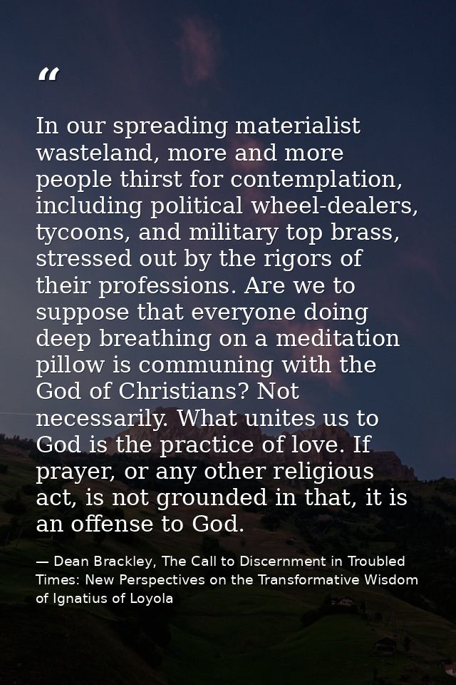 In our spreading materialist wasteland, more and more people thirst for contemplation, including political wheel-dealers — Dean Brackley, The Call to Discernment in Troubled Times: New Perspectives on the Transformative Wisdom of Ignatius of Loyola