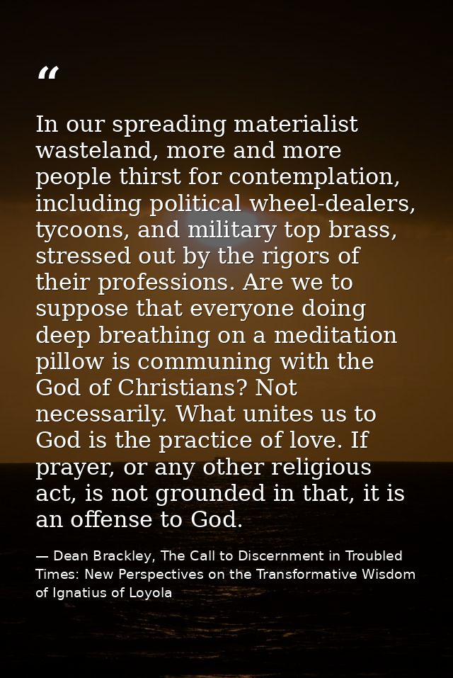 In our spreading materialist wasteland, more and more people thirst for contemplation, including political wheel-dealers — Dean Brackley, The Call to Discernment in Troubled Times: New Perspectives on the Transformative Wisdom of Ignatius of Loyola