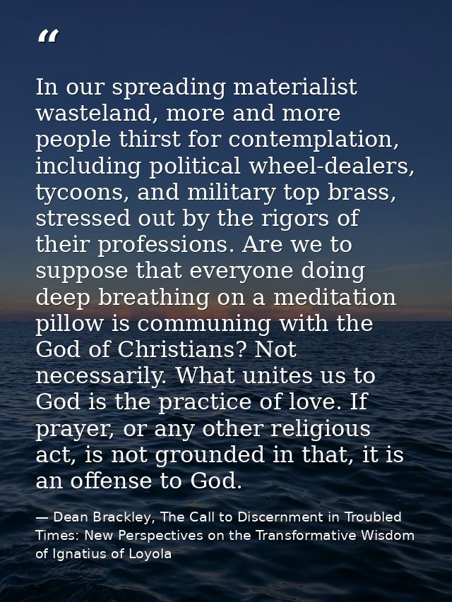 In our spreading materialist wasteland, more and more people thirst for contemplation, including political wheel-dealers — Dean Brackley, The Call to Discernment in Troubled Times: New Perspectives on the Transformative Wisdom of Ignatius of Loyola