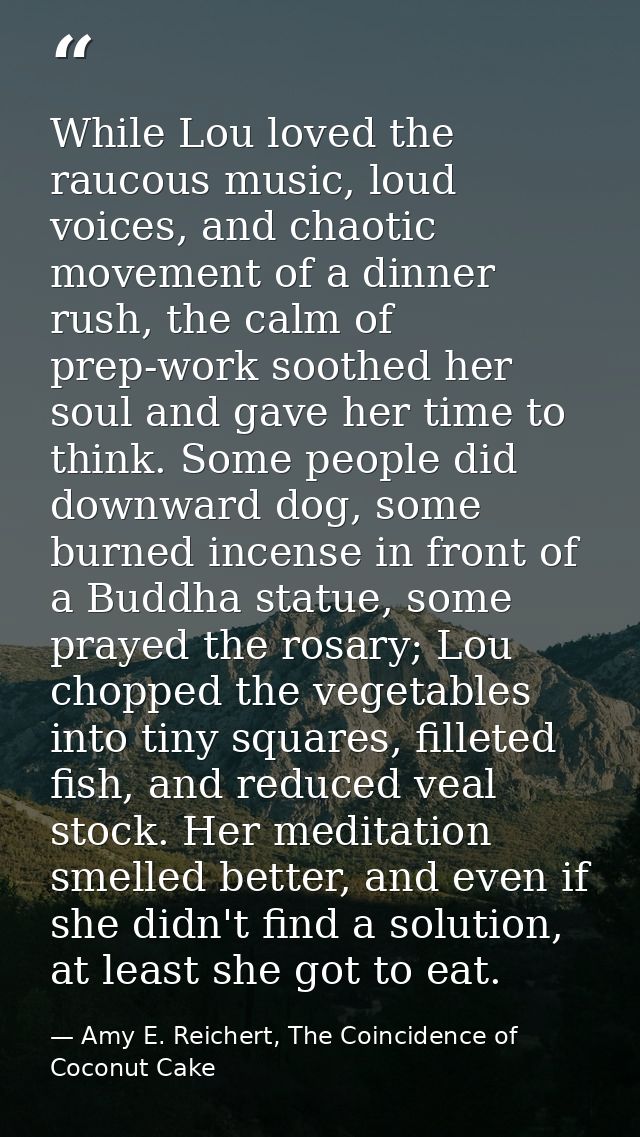 While Lou loved the raucous music, loud voices, and chaotic movement of a dinner rush, the calm of prep-work soothed her — Amy E. Reichert, The Coincidence of Coconut Cake