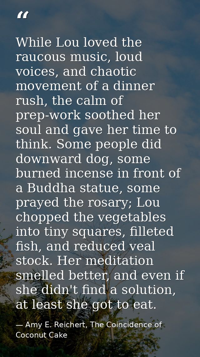 While Lou loved the raucous music, loud voices, and chaotic movement of a dinner rush, the calm of prep-work soothed her — Amy E. Reichert, The Coincidence of Coconut Cake