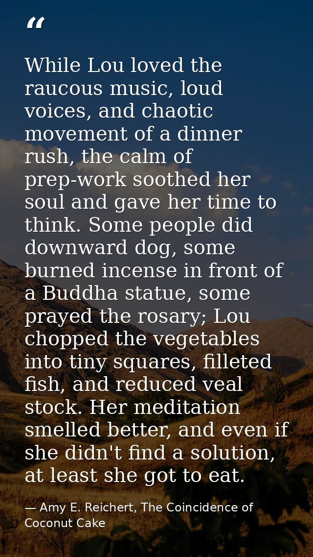 While Lou loved the raucous music, loud voices, and chaotic movement of a dinner rush, the calm of prep-work soothed her — Amy E. Reichert, The Coincidence of Coconut Cake