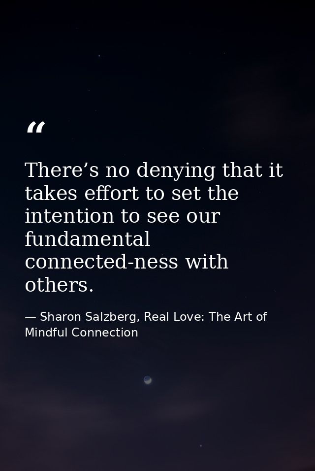 There’s no denying that it takes effort to set the intention to see our fundamental connected-ness with others. — Sharon Salzberg, Real Love: The Art of Mindful Connection