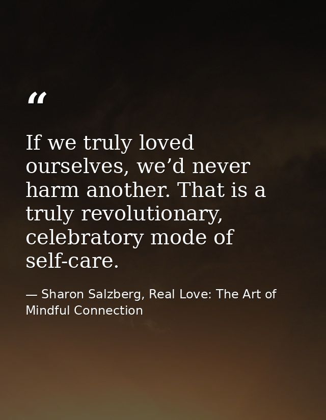 If we truly loved ourselves, we’d never harm another. That is a truly revolutionary, celebratory mode of self-care. — Sharon Salzberg, Real Love: The Art of Mindful Connection