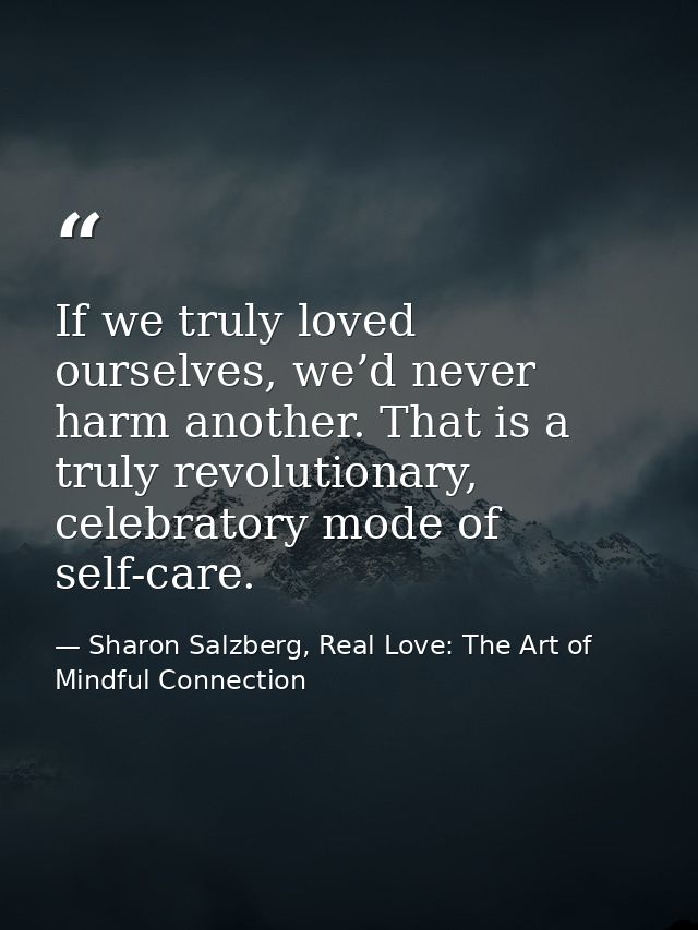 If we truly loved ourselves, we’d never harm another. That is a truly revolutionary, celebratory mode of self-care. — Sharon Salzberg, Real Love: The Art of Mindful Connection