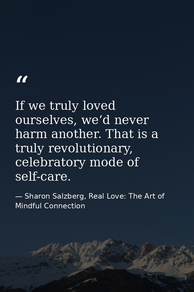 If we truly loved ourselves, we’d never harm another. That is a truly revolutionary, celebratory mode of self-care. — Sharon Salzberg, Real Love: The Art of Mindful Connection