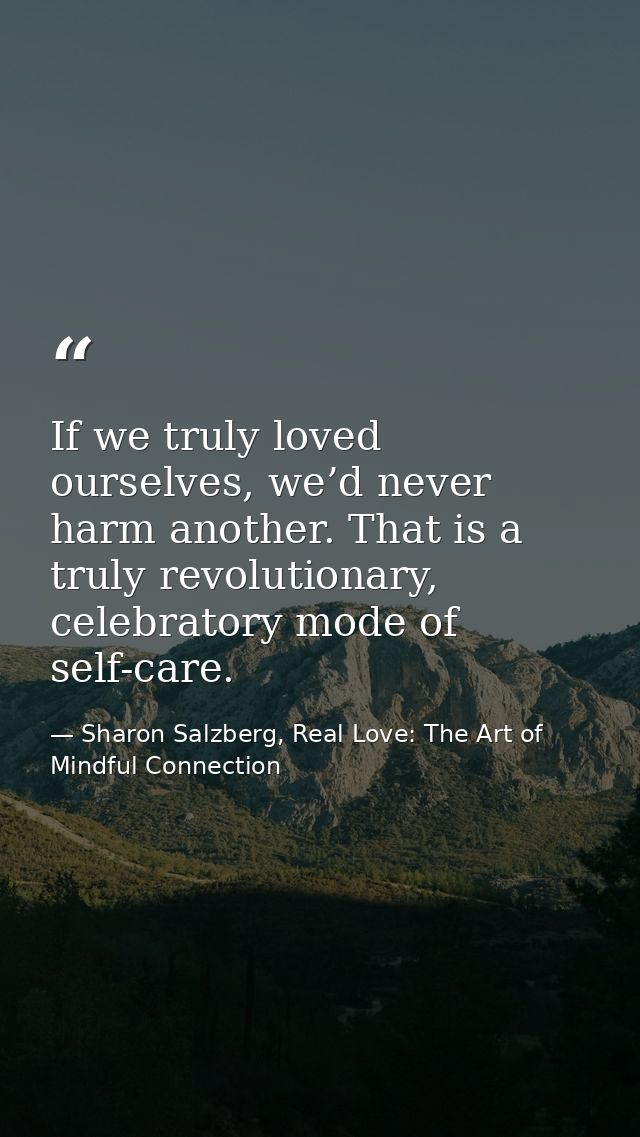 If we truly loved ourselves, we’d never harm another. That is a truly revolutionary, celebratory mode of self-care. — Sharon Salzberg, Real Love: The Art of Mindful Connection