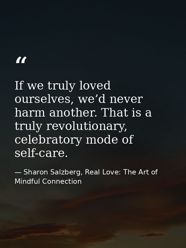 If we truly loved ourselves, we’d never harm another. That is a truly revolutionary, celebratory mode of self-care. — Sharon Salzberg, Real Love: The Art of Mindful Connection