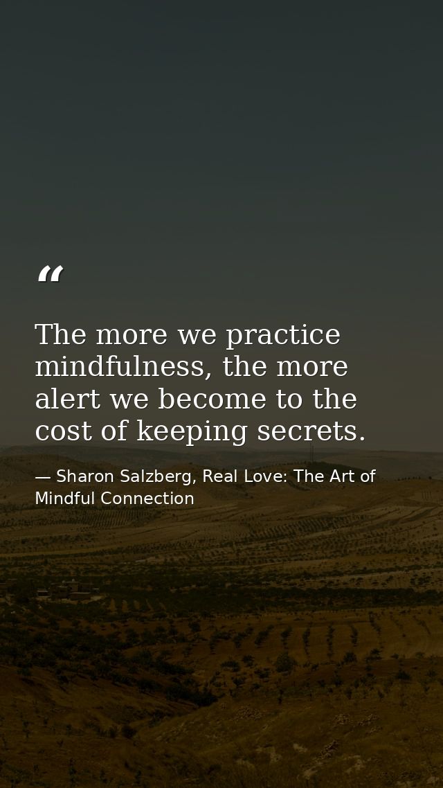 The more we practice mindfulness, the more alert we become to the cost of keeping secrets. — Sharon Salzberg, Real Love: The Art of Mindful Connection