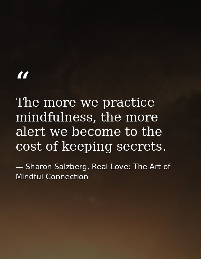 The more we practice mindfulness, the more alert we become to the cost of keeping secrets. — Sharon Salzberg, Real Love: The Art of Mindful Connection