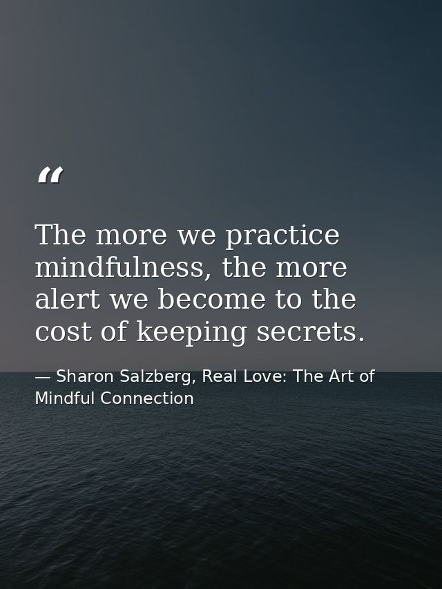 The more we practice mindfulness, the more alert we become to the cost of keeping secrets. — Sharon Salzberg, Real Love: The Art of Mindful Connection