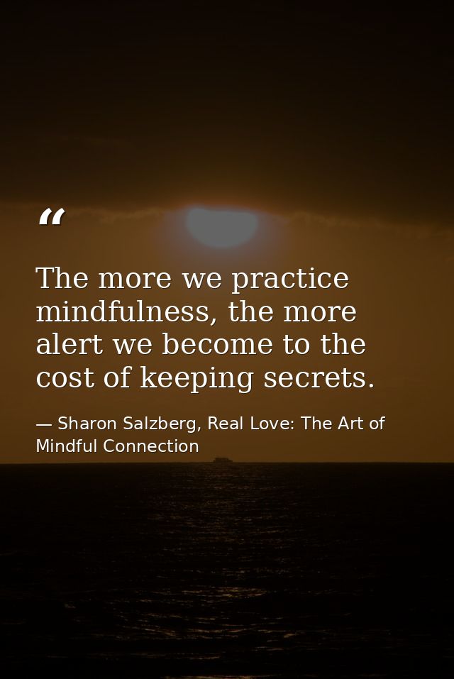 The more we practice mindfulness, the more alert we become to the cost of keeping secrets. — Sharon Salzberg, Real Love: The Art of Mindful Connection