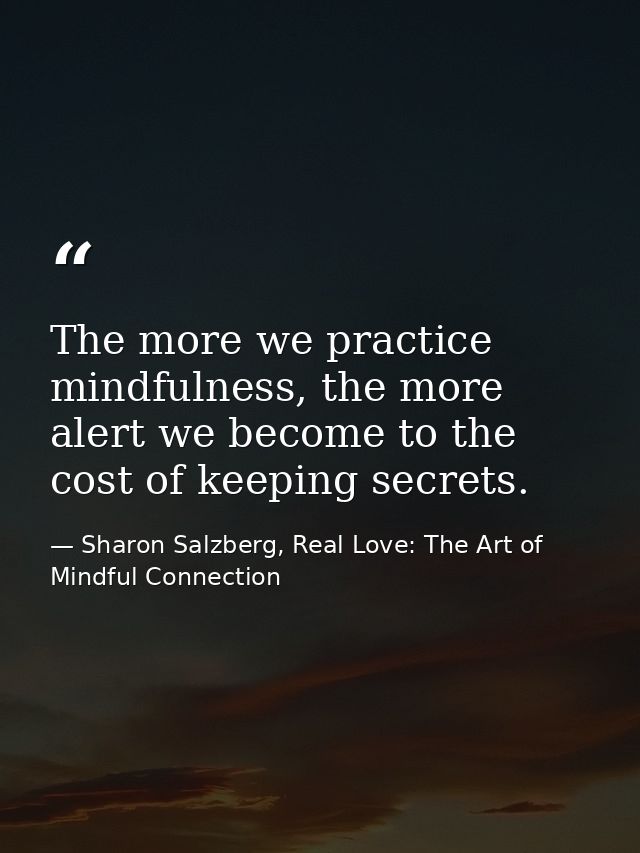 The more we practice mindfulness, the more alert we become to the cost of keeping secrets. — Sharon Salzberg, Real Love: The Art of Mindful Connection
