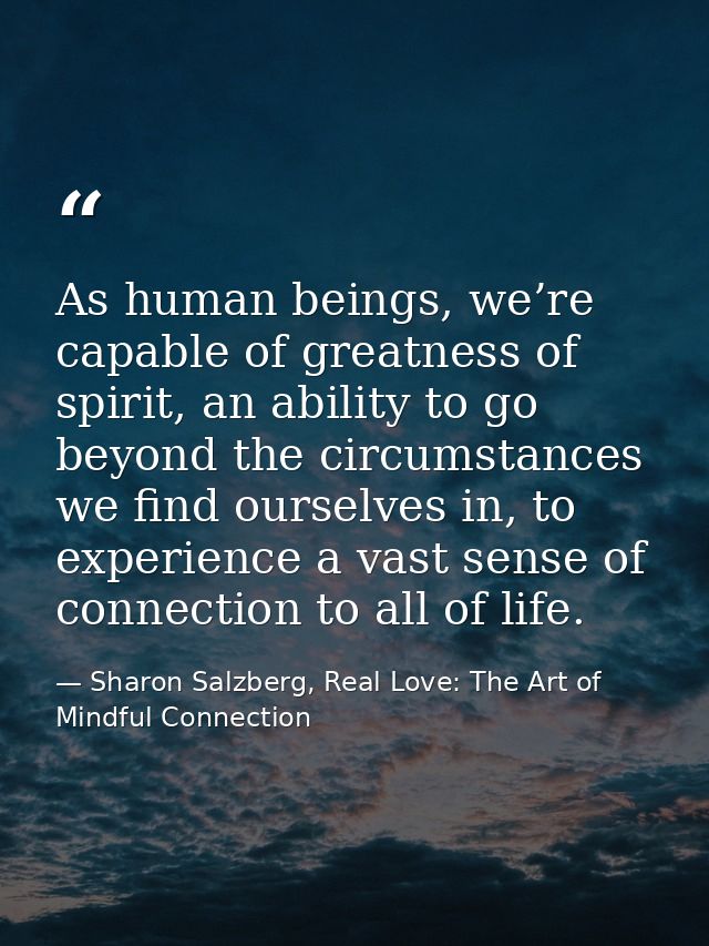 As human beings, we’re capable of greatness of spirit, an ability to go beyond the circumstances we find ourselves in, t — Sharon Salzberg, Real Love: The Art of Mindful Connection