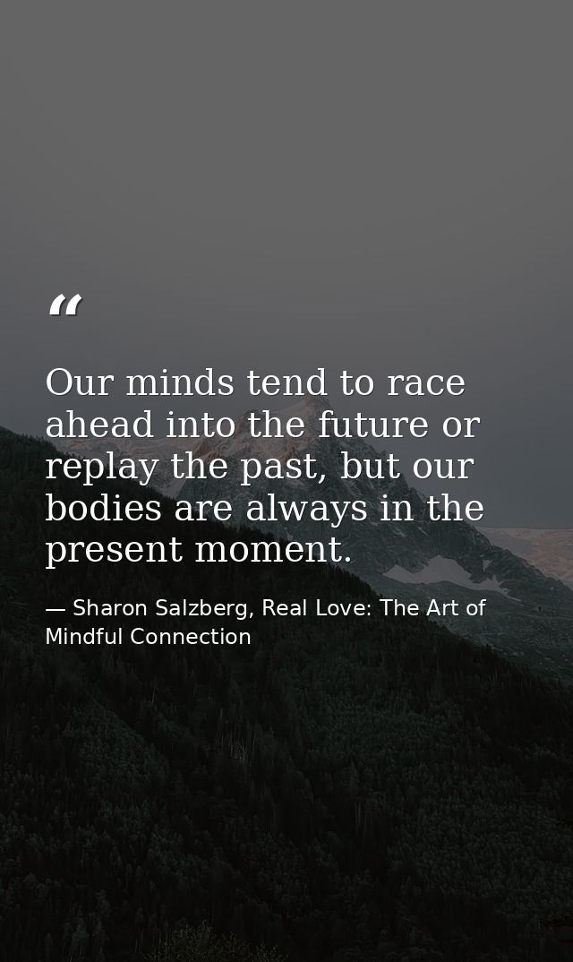 Our minds tend to race ahead into the future or replay the past, but our bodies are always in the present moment. — Sharon Salzberg, Real Love: The Art of Mindful Connection