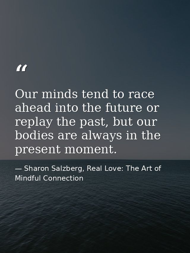 Our minds tend to race ahead into the future or replay the past, but our bodies are always in the present moment. — Sharon Salzberg, Real Love: The Art of Mindful Connection