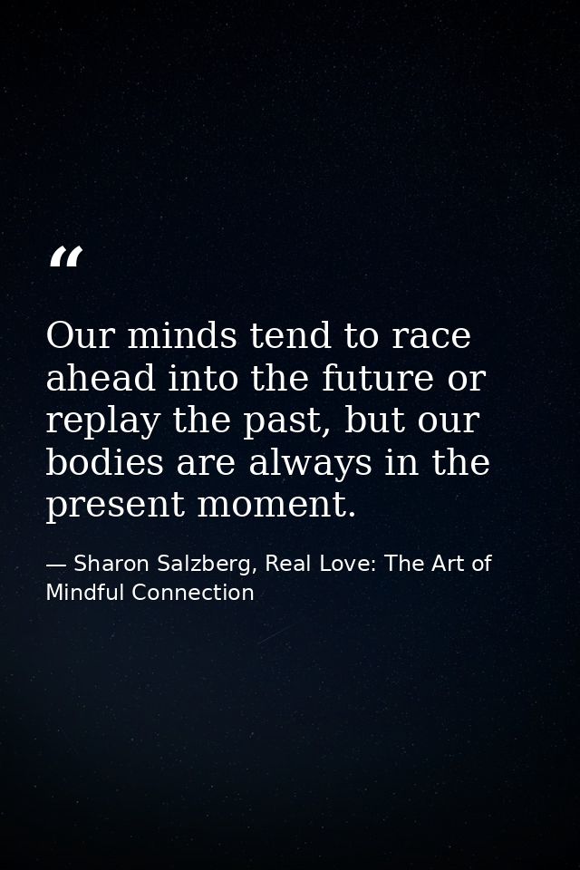Our minds tend to race ahead into the future or replay the past, but our bodies are always in the present moment. — Sharon Salzberg, Real Love: The Art of Mindful Connection
